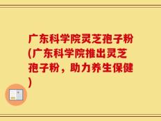 广东科学院灵芝孢子粉(广东科学院推出灵芝孢子粉，助力养生保健)