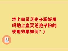 地上皇灵芝孢子粉好用吗地上皇灵芝孢子粉的使用效果如何？)
