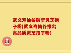 武义寿仙谷破壁灵芝孢子粉(武义寿仙谷推出高品质灵芝孢子粉)