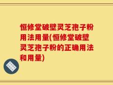 恒修堂破壁灵芝孢子粉用法用量(恒修堂破壁灵芝孢子粉的正确用法和用量)