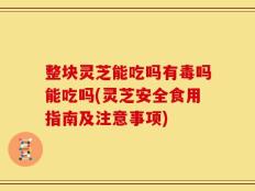 整块灵芝能吃吗有毒吗能吃吗(灵芝安全食用指南及注意事项)