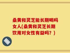 桑黄和灵芝能长期喝吗女人(桑黄和灵芝长期饮用对女性有益吗？)