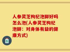 人参灵芝枸杞泡脚好吗怎么泡(人参灵芝枸杞泡脚：对身体有益的健康方式)