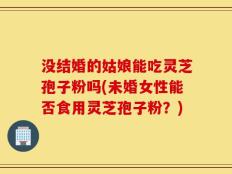 没结婚的姑娘能吃灵芝孢子粉吗(未婚女性能否食用灵芝孢子粉？)
