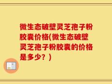 微生态破壁灵芝孢子粉胶囊价格(微生态破壁灵芝孢子粉胶囊的价格是多少？)