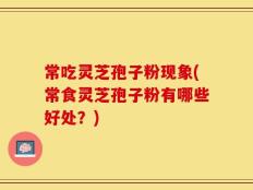 常吃灵芝孢子粉现象(常食灵芝孢子粉有哪些好处？)