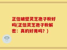 正信破壁灵芝孢子粉好吗(正信灵芝孢子粉解密：真的好用吗？)