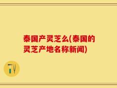 泰国产灵芝么(泰国的灵芝产地名称新闻)