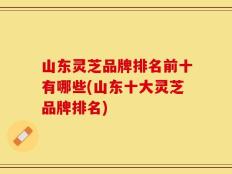 山东灵芝品牌排名前十有哪些(山东十大灵芝品牌排名)