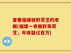 查看福建收野灵芝的老板(福建一老板野采灵芝，年收益过百万)