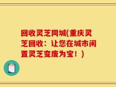 回收灵芝同城(重庆灵芝回收：让您在城市闲置灵芝变废为宝！)