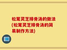 松茸灵芝排骨汤的做法(松茸灵芝排骨汤的简易制作方法)