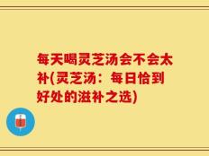 每天喝灵芝汤会不会太补(灵芝汤：每日恰到好处的滋补之选)