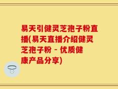 易天引健灵芝孢子粉直播(易天直播介绍健灵芝孢子粉 - 优质健康产品分享)