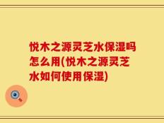 悦木之源灵芝水保湿吗怎么用(悦木之源灵芝水如何使用保湿)