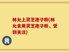 林允上灵芝孢子粉(林允食用灵芝孢子粉，受到关注)