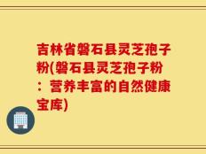 吉林省磐石县灵芝孢子粉(磐石县灵芝孢子粉：营养丰富的自然健康宝库)