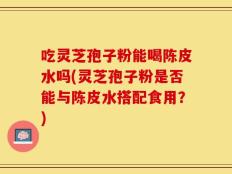 吃灵芝孢子粉能喝陈皮水吗(灵芝孢子粉是否能与陈皮水搭配食用？)