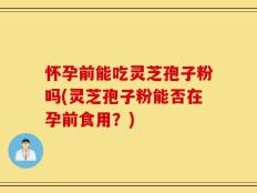 怀孕前能吃灵芝孢子粉吗(灵芝孢子粉能否在孕前食用？)
