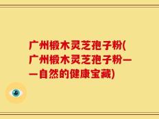广州椴木灵芝孢子粉(广州椴木灵芝孢子粉——自然的健康宝藏)