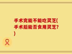 手术完能不能吃灵芝(手术后能否食用灵芝？)