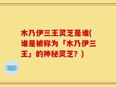 木乃伊三王灵芝是谁(谁是被称为「木乃伊三王」的神秘灵芝？)