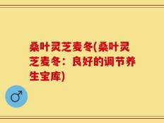 桑叶灵芝麦冬(桑叶灵芝麦冬：良好的调节养生宝库)