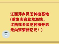 江西萍乡灵芝种植基地(重生态农业发源地，江西萍乡灵芝种植开启走向繁荣新纪元！)