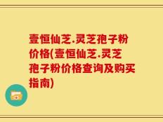 壹恒仙芝.灵芝孢子粉价格(壹恒仙芝.灵芝孢子粉价格查询及购买指南)
