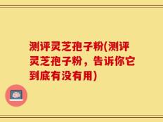 测评灵芝孢子粉(测评灵芝孢子粉，告诉你它到底有没有用)