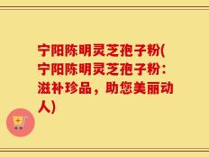宁阳陈明灵芝孢子粉(宁阳陈明灵芝孢子粉：滋补珍品，助您美丽动人)