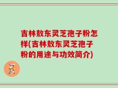 吉林敖东灵芝孢子粉怎样(吉林敖东灵芝孢子粉的用途与功效简介)