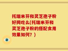 托瑞米芬和灵芝孢子粉好同吃么(托瑞米芬和灵芝孢子粉的搭配食用效果如何？)