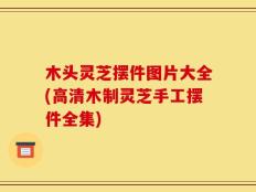 木头灵芝摆件图片大全(高清木制灵芝手工摆件全集)