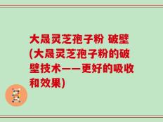 大晟灵芝孢子粉 破壁(大晟灵芝孢子粉的破壁技术——更好的吸收和效果)
