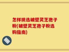 怎样挑选破壁灵芝孢子粉(破壁灵芝孢子粉选购指南)