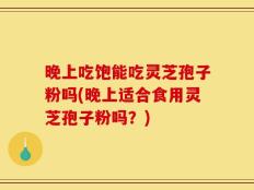 晚上吃饱能吃灵芝孢子粉吗(晚上适合食用灵芝孢子粉吗？)