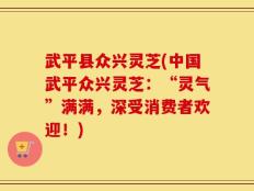 武平县众兴灵芝(中国武平众兴灵芝：“灵气”满满，深受消费者欢迎！)