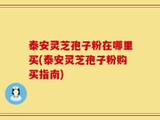 泰安灵芝孢子粉在哪里买(泰安灵芝孢子粉购买指南)