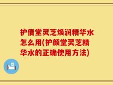 护倩堂灵芝焕润精华水怎么用(护颜堂灵芝精华水的正确使用方法)