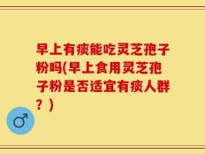早上有痰能吃灵芝孢子粉吗(早上食用灵芝孢子粉是否适宜有痰人群？)