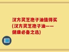 汉方灵芝孢子油值得买(汉方灵芝孢子油——健康必备之选)