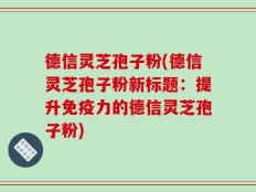 德信灵芝孢子粉(德信灵芝孢子粉新标题：提升免疫力的德信灵芝孢子粉)