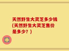 天然野生大灵芝多少钱(天然野生大灵芝售价是多少？)