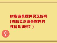 树脂造景摆件灵芝好吗(树脂灵芝造景摆件的性价比如何？)