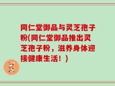 同仁堂御品与灵芝孢子粉(同仁堂御品推出灵芝孢子粉，滋养身体迎接健康生活！)