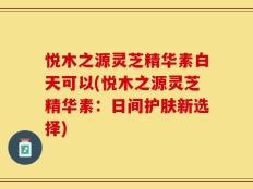 悦木之源灵芝精华素白天可以(悦木之源灵芝精华素：日间护肤新选择)