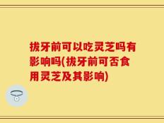 拔牙前可以吃灵芝吗有影响吗(拔牙前可否食用灵芝及其影响)