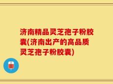 济南精品灵芝孢子粉胶囊(济南出产的高品质灵芝孢子粉胶囊)