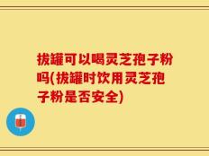 拔罐可以喝灵芝孢子粉吗(拔罐时饮用灵芝孢子粉是否安全)
